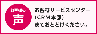 お客様の声：お客様サービスセンター（CRM本部）までお届けください。