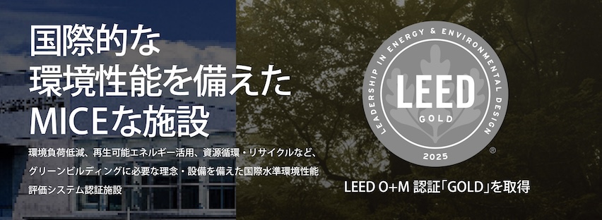 「LEED GOLD」国際的な環境性能を備えたMICEな施設。環境負荷低減、再生可能エネルギー活用、資源循環・リサイクルなど、グリンビルディングに必要な理念・設備を備えた国際水準環境性能評価システム認証施設